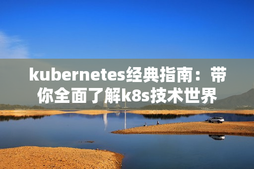 kubernetes经典指南：带你全面了解k8s技术世界