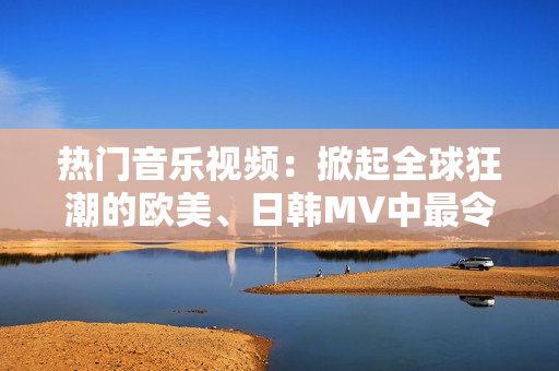 热门音乐视频：掀起全球狂潮的欧美、日韩MV中最令人振奋的一句