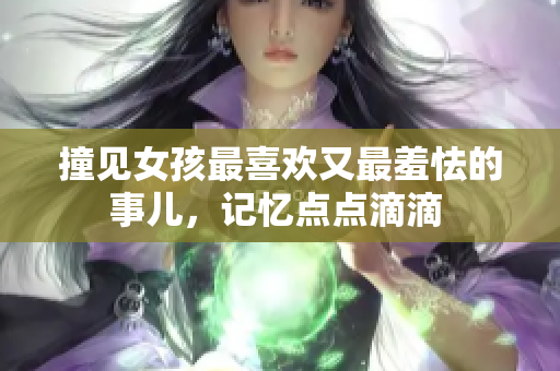 撞见女孩最喜欢又最羞怯的事儿，记忆点点滴滴 