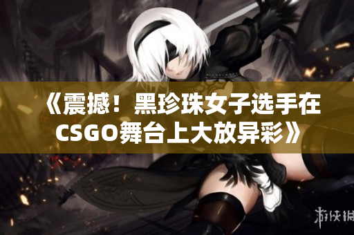 《震撼！黑珍珠女子选手在CSGO舞台上大放异彩》