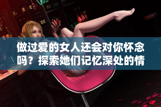 做过爱的女人还会对你怀念吗？探索她们记忆深处的情感真相