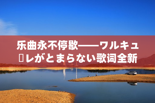 乐曲永不停歇——ワルキューレがとまらない歌词全新解析