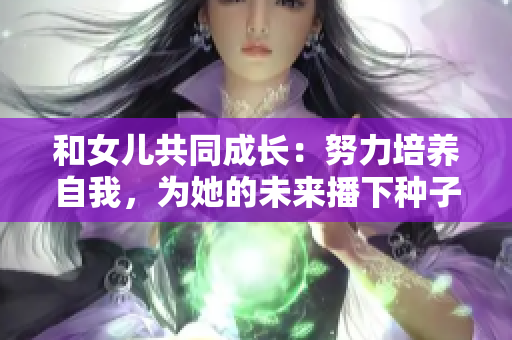 和女儿共同成长：努力培养自我，为她的未来播下种子