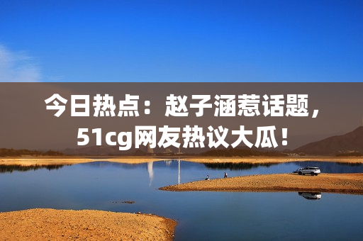 今日热点：赵子涵惹话题，51cg网友热议大瓜！