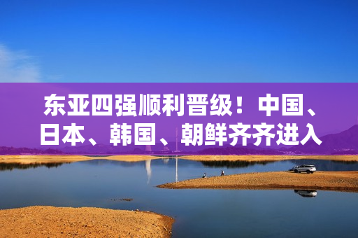 东亚四强顺利晋级！中国、日本、韩国、朝鲜齐齐进入下一轮