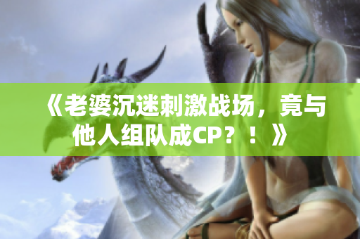 《老婆沉迷刺激战场，竟与他人组队成CP？！》