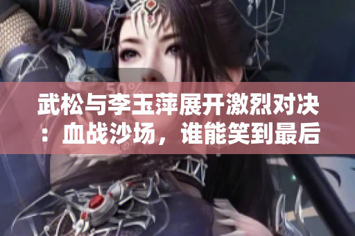 武松与李玉萍展开激烈对决：血战沙场，谁能笑到最后？