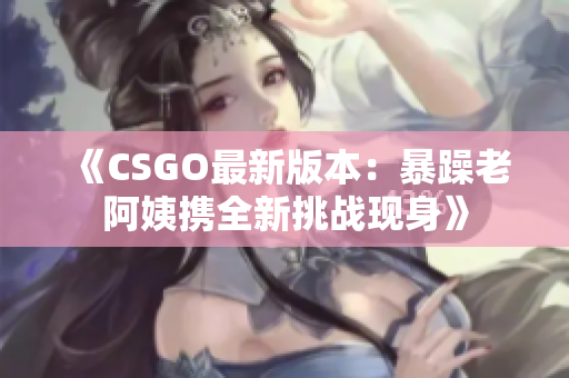 《CSGO最新版本：暴躁老阿姨携全新挑战现身》