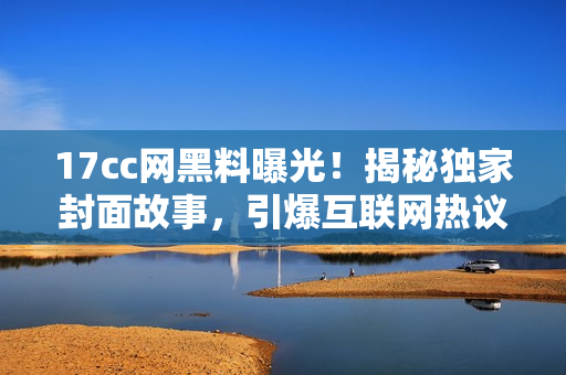 17cc网黑料曝光！揭秘独家封面故事，引爆互联网热议！