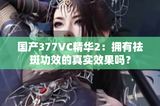 国产377VC精华2：拥有祛斑功效的真实效果吗？