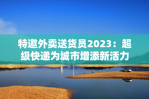 特邀外卖送货员2023：超级快递为城市增添新活力