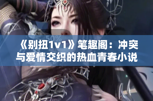 《别扭1v1》笔趣阁：冲突与爱情交织的热血青春小说