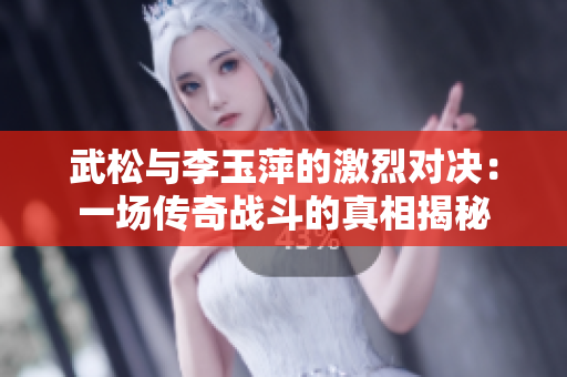 武松与李玉萍的激烈对决：一场传奇战斗的真相揭秘