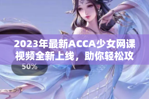 2023年最新ACCA少女网课视频全新上线，助你轻松攻克考试！