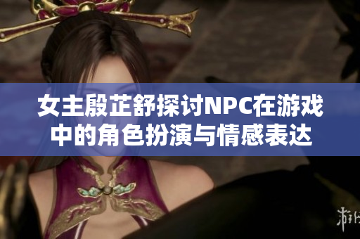 女主殷芷舒探讨NPC在游戏中的角色扮演与情感表达