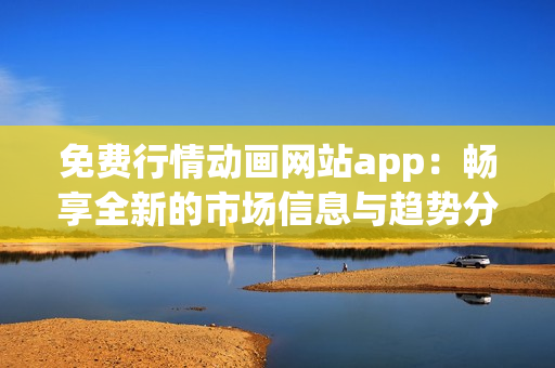 免费行情动画网站app：畅享全新的市场信息与趋势分析！