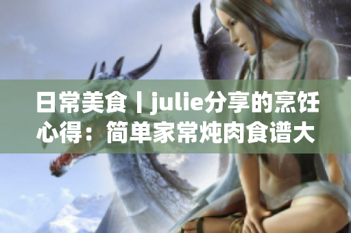 日常美食丨julie分享的烹饪心得：简单家常炖肉食谱大揭秘