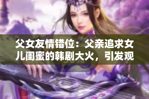 父女友情错位：父亲追求女儿闺蜜的韩剧大火，引发观众热议