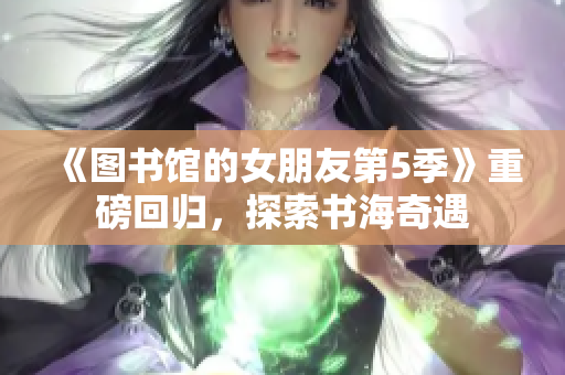 《图书馆的女朋友第5季》重磅回归，探索书海奇遇