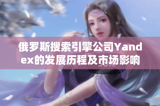 俄罗斯搜索引擎公司Yandex的发展历程及市场影响