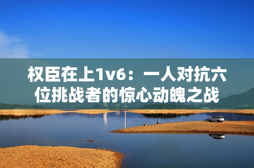 权臣在上1v6：一人对抗六位挑战者的惊心动魄之战