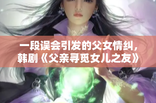 一段误会引发的父女情纠，韩剧《父亲寻觅女儿之友》故事引人深思