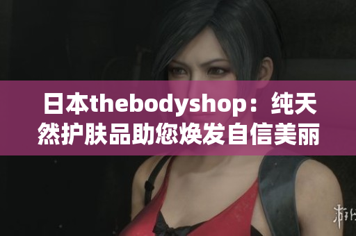 日本thebodyshop：纯天然护肤品助您焕发自信美丽