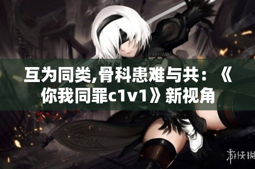 互为同类,骨科患难与共：《你我同罪c1v1》新视角