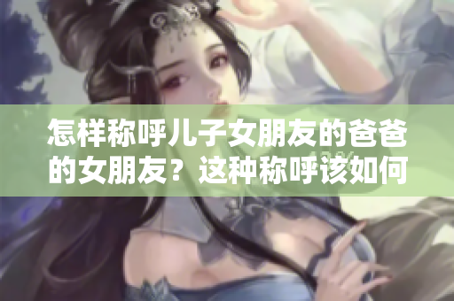 怎样称呼儿子女朋友的爸爸的女朋友？这种称呼该如何处理？