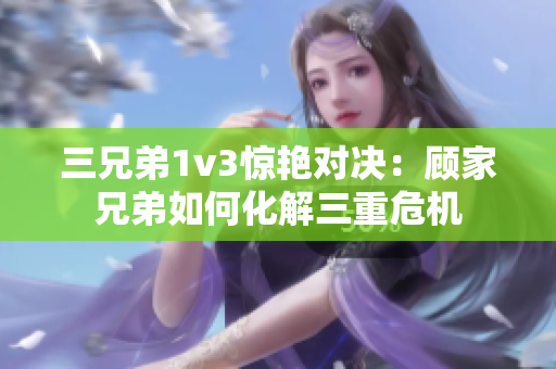 三兄弟1v3惊艳对决：顾家兄弟如何化解三重危机