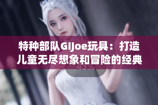 特种部队GIJoe玩具：打造儿童无尽想象和冒险的经典玩具