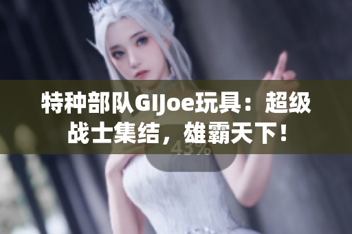 特种部队GIJoe玩具：超级战士集结，雄霸天下！