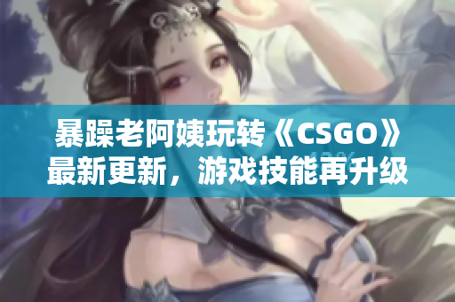 暴躁老阿姨玩转《CSGO》最新更新，游戏技能再升级