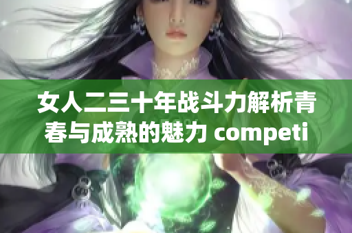 女人二三十年战斗力解析青春与成熟的魅力 competit力