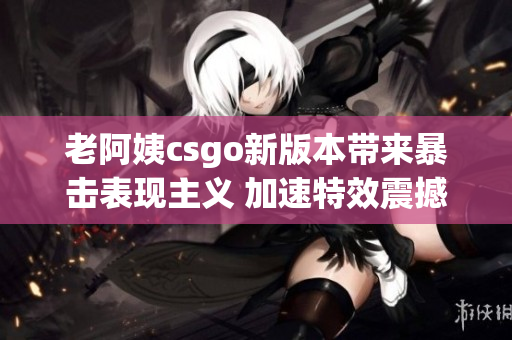 老阿姨csgo新版本带来暴击表现主义 加速特效震撼更新