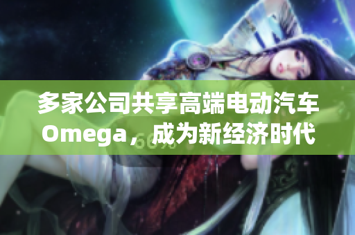 多家公司共享高端电动汽车Omega，成为新经济时代焦点