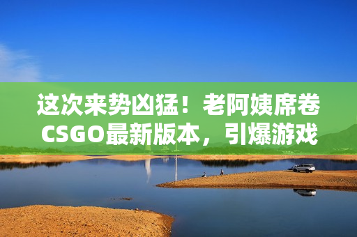 这次来势凶猛！老阿姨席卷CSGO最新版本，引爆游戏圈！