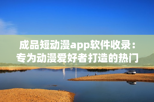 成品短动漫app软件收录：专为动漫爱好者打造的热门应用推荐