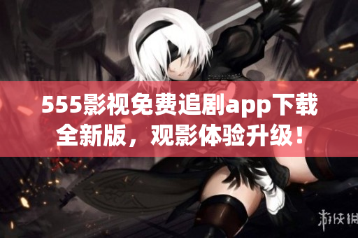 555影视免费追剧app下载全新版，观影体验升级！