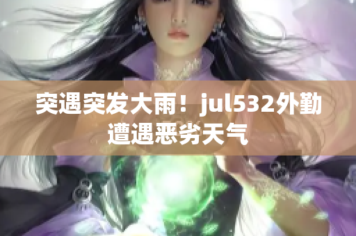 突遇突发大雨！jul532外勤遭遇恶劣天气