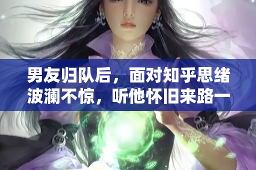 男友归队后，面对知乎思绪波澜不惊，听他怀旧来路一段岁月