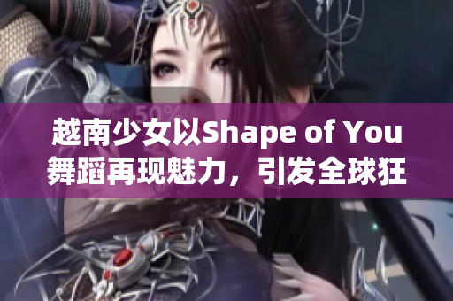 越南少女以Shape of You舞蹈再现魅力，引发全球狂热