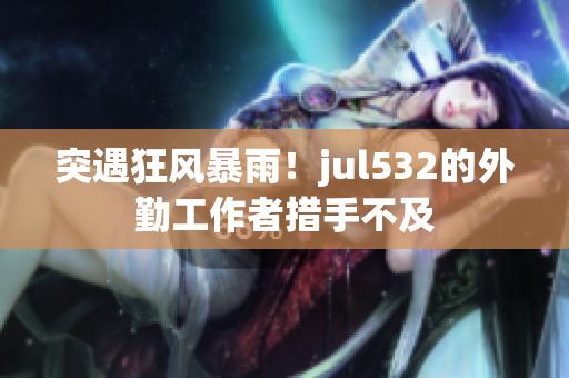 突遇狂风暴雨！jul532的外勤工作者措手不及