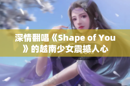 深情翻唱《Shape of You》的越南少女震撼人心