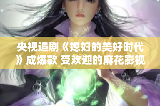 央视追剧《媳妇的美好时代》成爆款 受欢迎的麻花影视剧再掀热潮