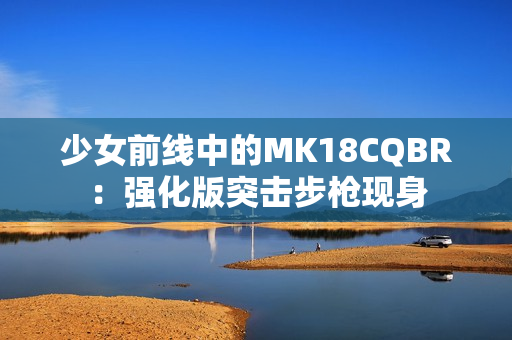 少女前线中的MK18CQBR：强化版突击步枪现身