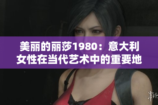 美丽的丽莎1980：意大利女性在当代艺术中的重要地位