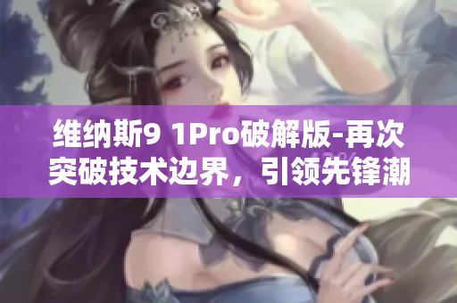 维纳斯9 1Pro破解版-再次突破技术边界，引领先锋潮流