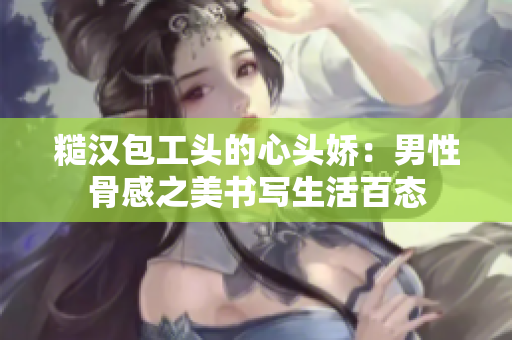 糙汉包工头的心头娇：男性骨感之美书写生活百态