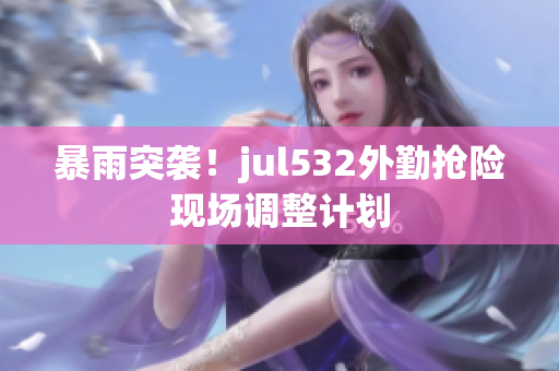 暴雨突袭！jul532外勤抢险现场调整计划